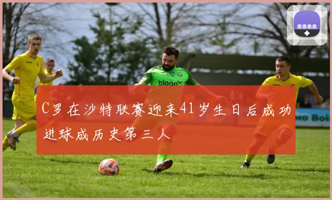 C罗在沙特联赛迎来41岁生日后成功进球成历史第三人