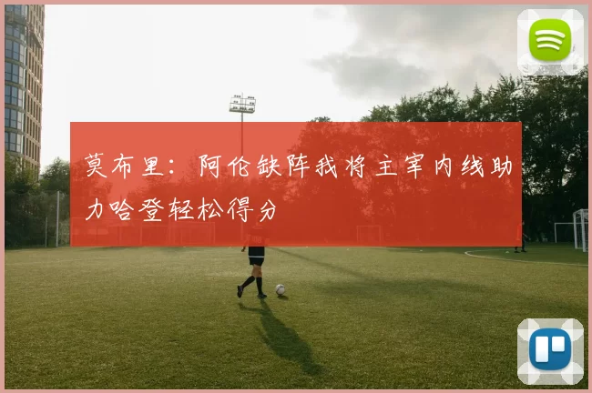 莫布里：阿伦缺阵我将主宰内线助力哈登轻松得分