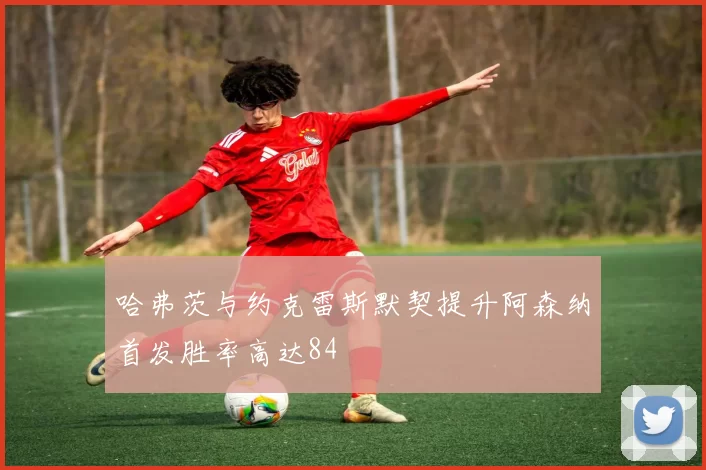 哈弗茨与约克雷斯默契提升阿森纳首发胜率高达84