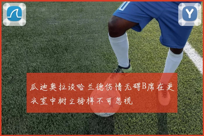 瓜迪奥拉谈哈兰德伤情无碍B席在更衣室中树立榜样不可忽视