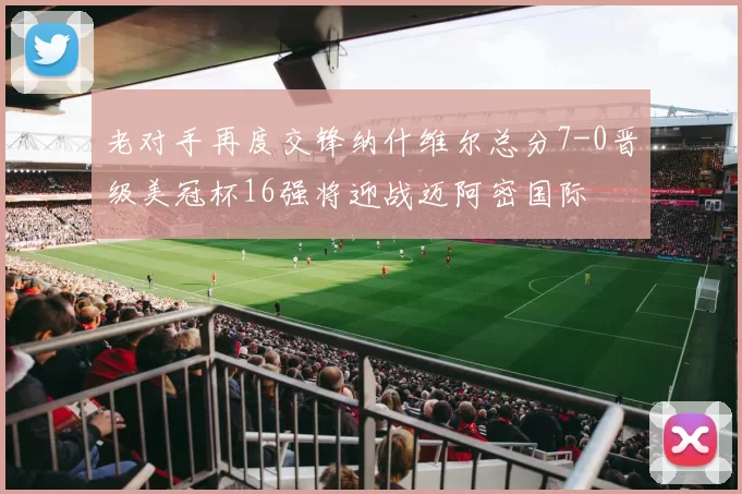 老对手再度交锋纳什维尔总分7-0晋级美冠杯16强将迎战迈阿密国际