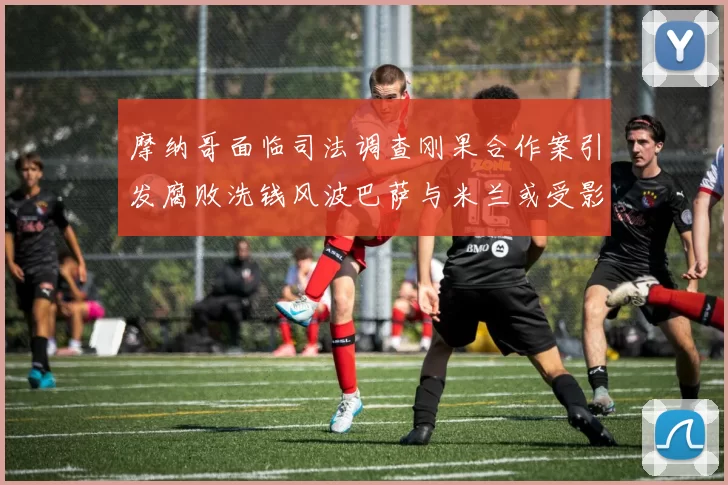 摩纳哥面临司法调查刚果合作案引发腐败洗钱风波巴萨与米兰或受影响