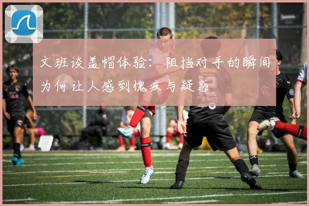 文班谈盖帽体验：阻挡对手的瞬间为何让人感到愧疚与疑惑