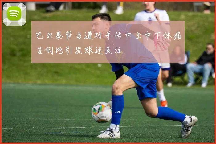 巴尔泰萨吉遭对手传中击中下体痛苦倒地引发球迷关注