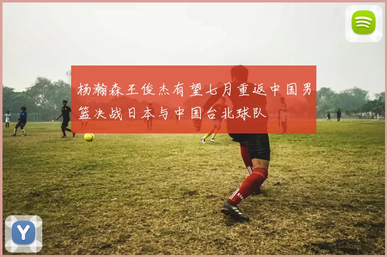 杨瀚森王俊杰有望七月重返中国男篮决战日本与中国台北球队
