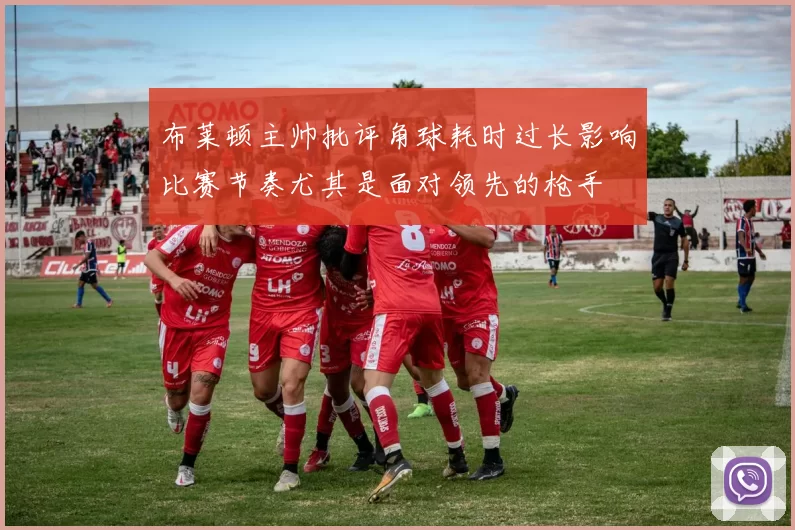 布莱顿主帅批评角球耗时过长影响比赛节奏尤其是面对领先的枪手