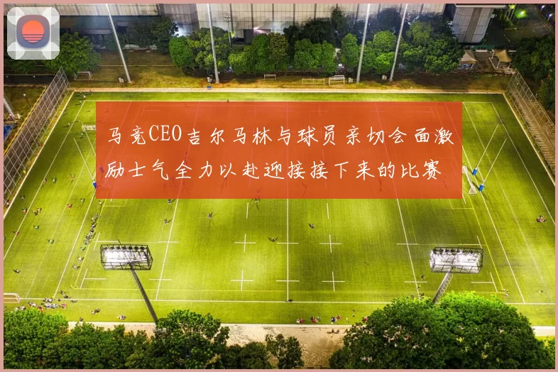马竞CEO吉尔马林与球员亲切会面激励士气全力以赴迎接接下来的比赛