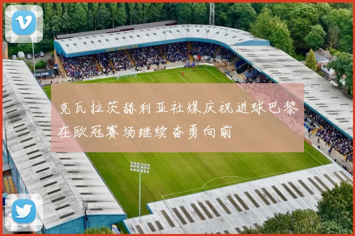 克瓦拉茨赫利亚社媒庆祝进球巴黎在欧冠赛场继续奋勇向前