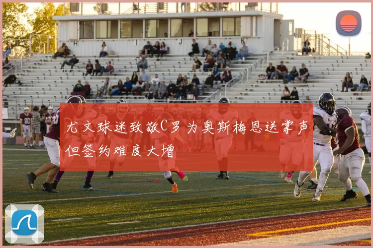 尤文球迷致敬C罗为奥斯梅恩送掌声但签约难度大增