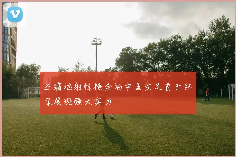 王霜远射惊艳全场中国女足首开纪录展现强大实力