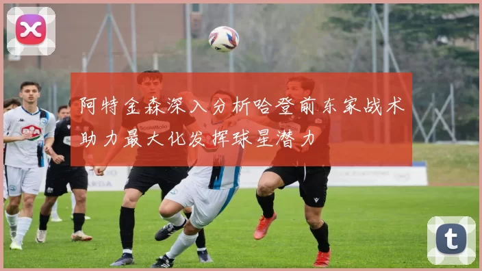 阿特金森深入分析哈登前东家战术助力最大化发挥球星潜力