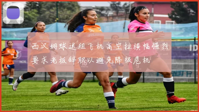 西汉姆球迷租飞机高空拉横幅强烈要求老板辞职以避免降级危机