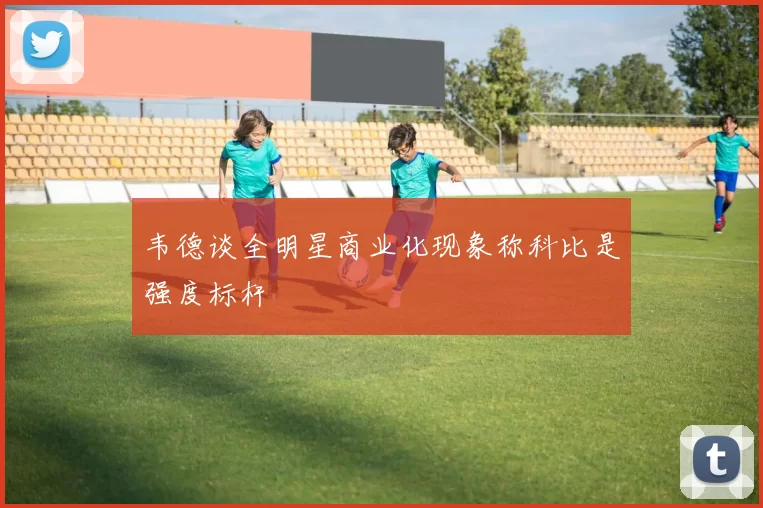 韦德谈全明星商业化现象称科比是强度标杆