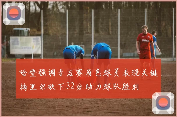 哈登强调季后赛角色球员表现关键梅里尔砍下32分助力球队胜利